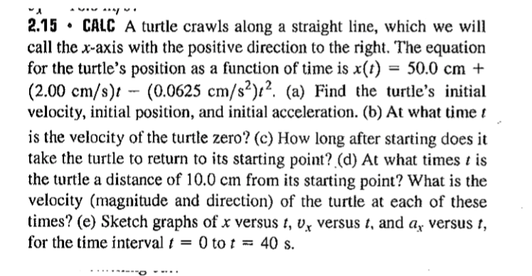 2.15 • CALC A turtle crawls along a straight line, which we will
call the x-axis with the positive direction to the right. The equation
for the turtle's position as a function of time is x(t) = 50.0 cm +
(2.00 cm/s)t - (0.0625 cm/s²):?. (a) Find the turtle's initial
velocity, initial position, and initial acceleration. (b) At what time t
is the velocity of the turtle zero? (c) How long after starting does it
take the turtle to return to its starting point? (d) At what times t is
the turtle a distance of 10.0 cm from its starting point? What is the
velocity (magnitude and direction) of the turtle at each of these
times? (e) Sketch graphs of x versus t, v̟ versus t, and ay versus t,
for the time interval t = 0 to t =
40 s.
