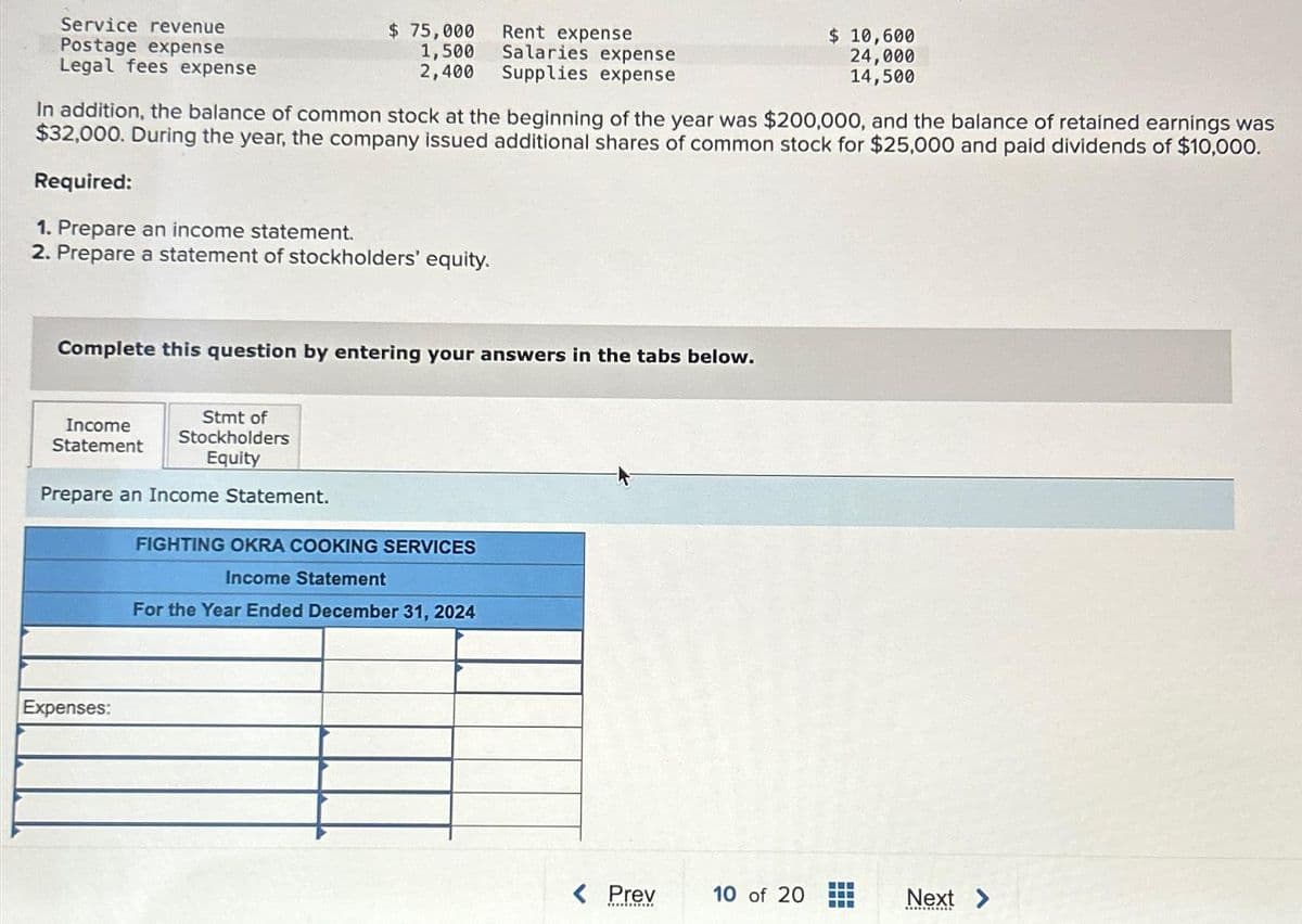 Service revenue
Postage expense
Legal fees expense
In addition, the balance of common stock at the beginning of the year was $200,000, and the balance of retained earnings was
$32,000. During the year, the company issued additional shares of common stock for $25,000 and paid dividends of $10,000.
Required:
1. Prepare an income statement.
2. Prepare a statement of stockholders' equity.
Complete this question by entering your answers in the tabs below.
Income
Statement
$ 75,000
Rent expense
Salaries expense
2,400 Supplies expense
1,500
Stmt of
Stockholders
Equity
Prepare an Income Statement.
Expenses:
FIGHTING OKRA COOKING SERVICES
Income Statement
For the Year Ended December 31, 2024
< Prev
*******
$ 10,600
24,000
14,500
10 of 20
Next >
RES