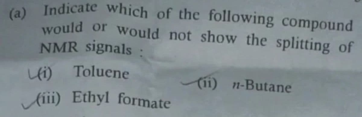 (a) Indicate which of the following compound
would or would not show the splitting of
NMR signals :
(i) Toluene
(iii) Ethyl formate
(11) n-Butane