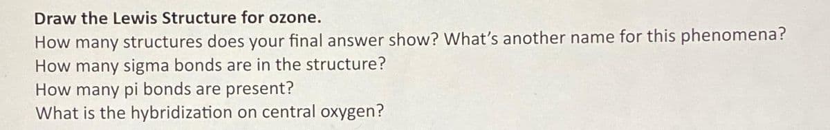 Draw the Lewis Structure for ozone.
How many structures does your final answer show? What's another name for this phenomena?
How many sigma bonds are in the structure?
How many pi bonds are present?
What is the hybridization on central oxygen?