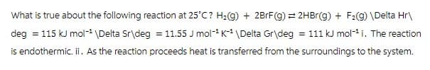 What is true about the following reaction at 25°C? H₂(g) + 2BrF(g) = 2HBr(g) + F₂(g) \Delta Hr\
deg = 115 kJ mol-¹ \Delta Sr\deg = 11.55 J mol-¹ K-¹ \Delta Gr\deg = 111 kJ mol-¹ i. The reaction
is endothermic. ii. As the reaction proceeds heat is transferred from the surroundings to the system.