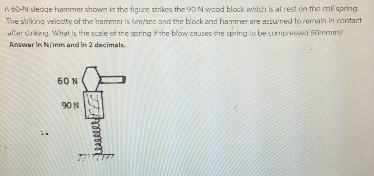 A 60-N sledge hammer shown in the figure strikes the 90 N wood block which is at rest on the coil spring.
The striking velocity of the hammer is 6m/sec and the block and hammer are assumed to remain in contact
after striking. What is the scale of the spring if the blow causes the spring to be compressed 50mmm?
Answer in N/mm and in 2 decimals.
60 N
90 N
