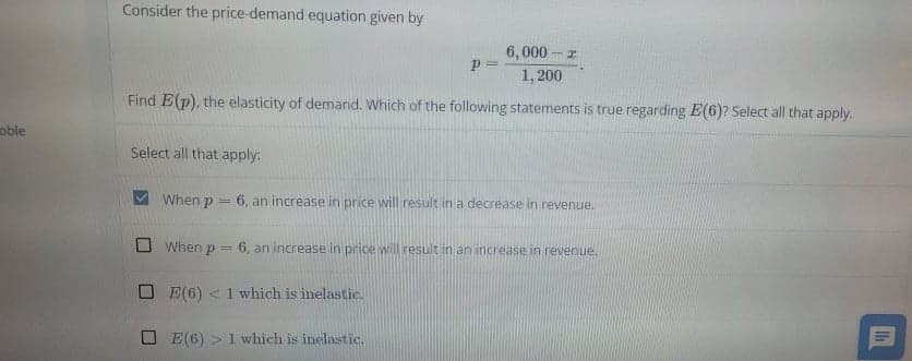 Consider the price-demand equation given by
6,000 -z
1, 200
Find E(p), the elasticity of demand. Which of the following statements is true regarding E(6)? Select all that apply.
oble
Select all that apply:
When p =
6, an increase in price will result in a decrease in revenue.
When p = 6, an increase in price will result in an increase in revenue.
O E(6) <1 which is inelastic.
E(6) > 1 which is inelastic.
