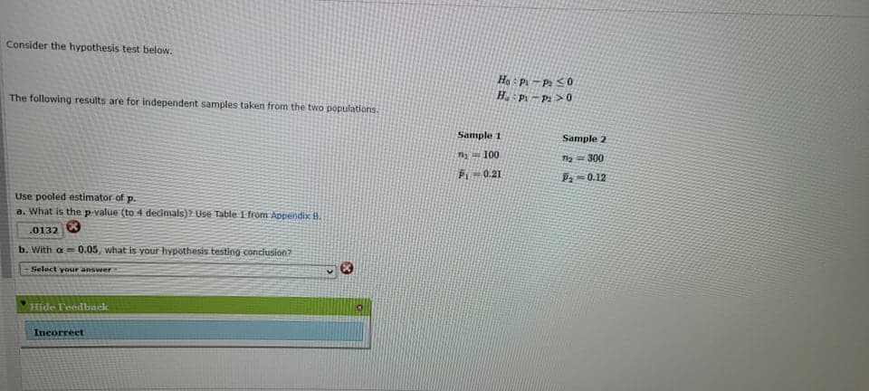 Consider the hypothesis test below.
Họ : P -P <0
H. P – P2 > 0
The following results are for independent samples taken from the two populations.
Sample 1
Sample 2
i 100
Ta= 300
P1
0.21
Pa-0.12
Use pooled estimator of p.
a. What is the p-value (to 4 decimals)? Use Table Ifrom Appendix B.
.0132
b. With a 0.05, what is your hypothesis testing condlusion?
Select your answer
Hide Feedback
Incorrect
