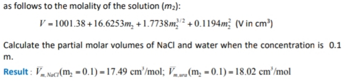 as follows to the molality of the solution (m2):
V = 1001.38+16.6253m, + 1.7738m + 0.1194m; (V in cm³)
3/2
Calculate the partial molar volumes of NaCl and water when the concentration is 0.1
m.
Result : V Nacy(m, = 0.1) =17.49 cm'/mol; Vura(m, = 0.1) = 18.02 cm³/mol
