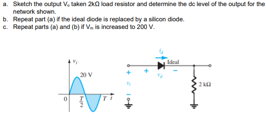 a. Sketch the output V. taken 2kQ load resistor and determine the dc level of the output for the
network shown.
b. Repeat part (a) if the ideal diode is replaced by a silicon diode.
c. Repeat parts (a) and (b) if Vm is increased to 200 V.
Ideal
20 V
2 ka
