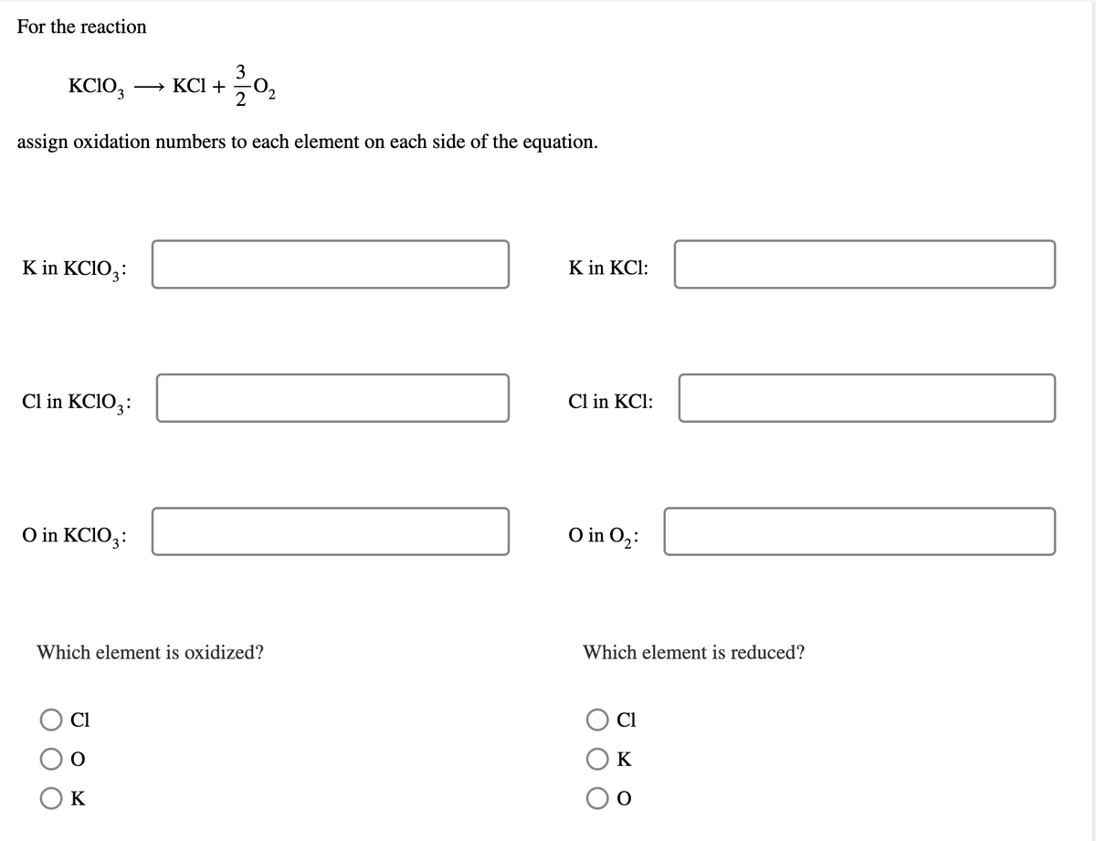 For the reaction
KCIO, ·
3
— КСІ +
2
assign oxidation numbers to each element on each side of the equation.
K in KCIO,:
K in KCl:
Cl in KCIO,:
Cl in KCl:
O in KCIO,:
O in O,:
Which element is oxidized?
Which element is reduced?
Cl
Cl
K
K
