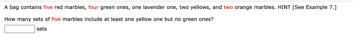 A bag contains five red marbles, four green ones, one lavender one, two yellows, and two orange marbles. HINT [See Example 7.]
How many sets of five marbles include at least one yellow one but no green ones?
sets