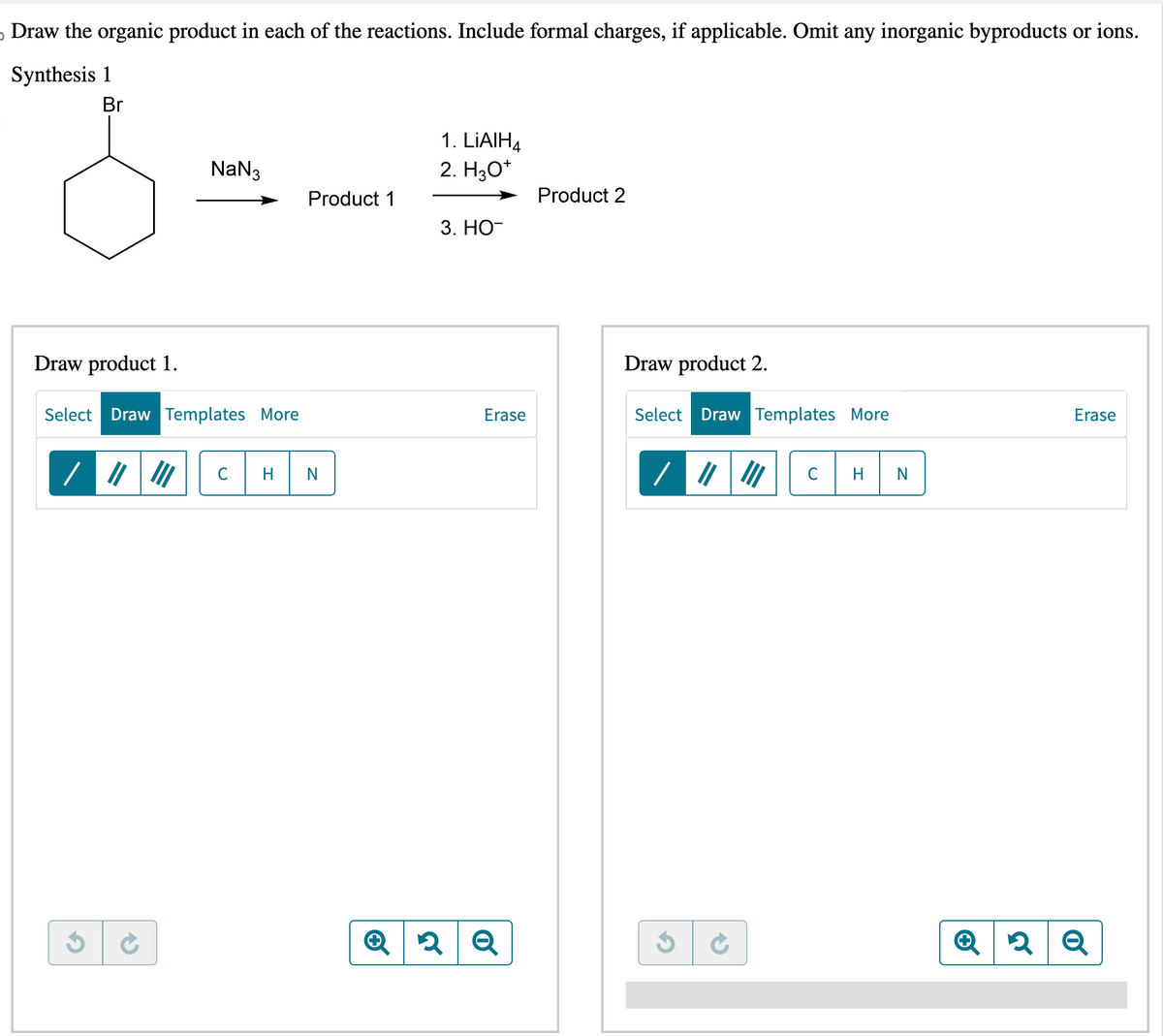 Draw the organic product in each of the reactions. Include formal charges, if applicable. Omit any inorganic byproducts or ions.
Synthesis 1
Br
NaN3
Draw product 1.
Select Draw Templates More
/ || III
C
Product 1
1. LiAlH4
2. H3O+
3. HO-
Erase
Q2 Q
Product 2
Draw product 2.
Select Draw Templates More
/ ||
с
N
Erase
Q2 Q