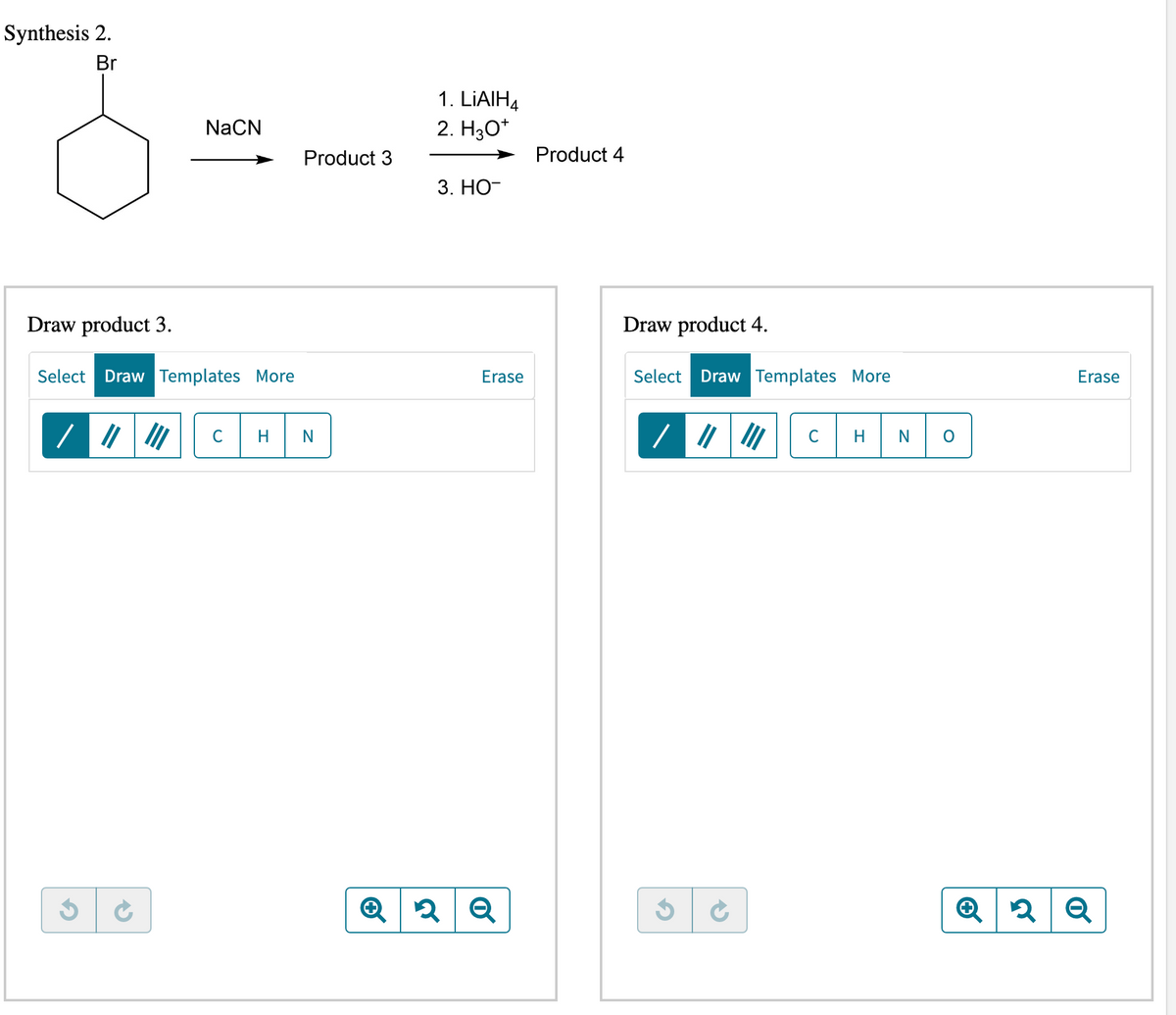 Synthesis 2.
Br
NaCN
Draw product 3.
Select Draw Templates More
Product 3
с H N
1. LiAlH4
2. H₂O*
3. HO-
Erase
✪ 2 Q
Product 4
Draw product 4.
Select Draw Templates More
C H
N
Erase
Q2 Q