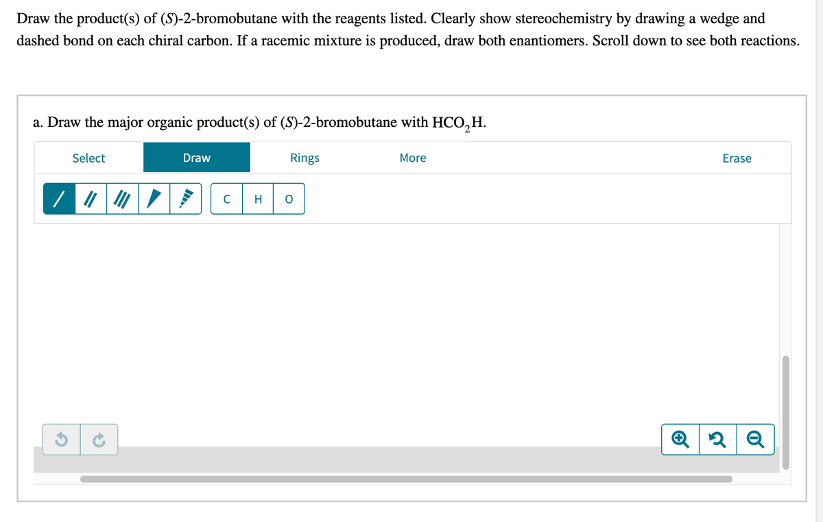 Draw the product(s) of (S)-2-bromobutane with the reagents listed. Clearly show stereochemistry by drawing a wedge and
dashed bond on each chiral carbon. If a racemic mixture is produced, draw both enantiomers. Scroll down to see both reactions.
a. Draw the major organic product(s) of (S)-2-bromobutane with HCO₂H.
Select
///
Draw
C
Rings
O
More
Erase
Q2 Q