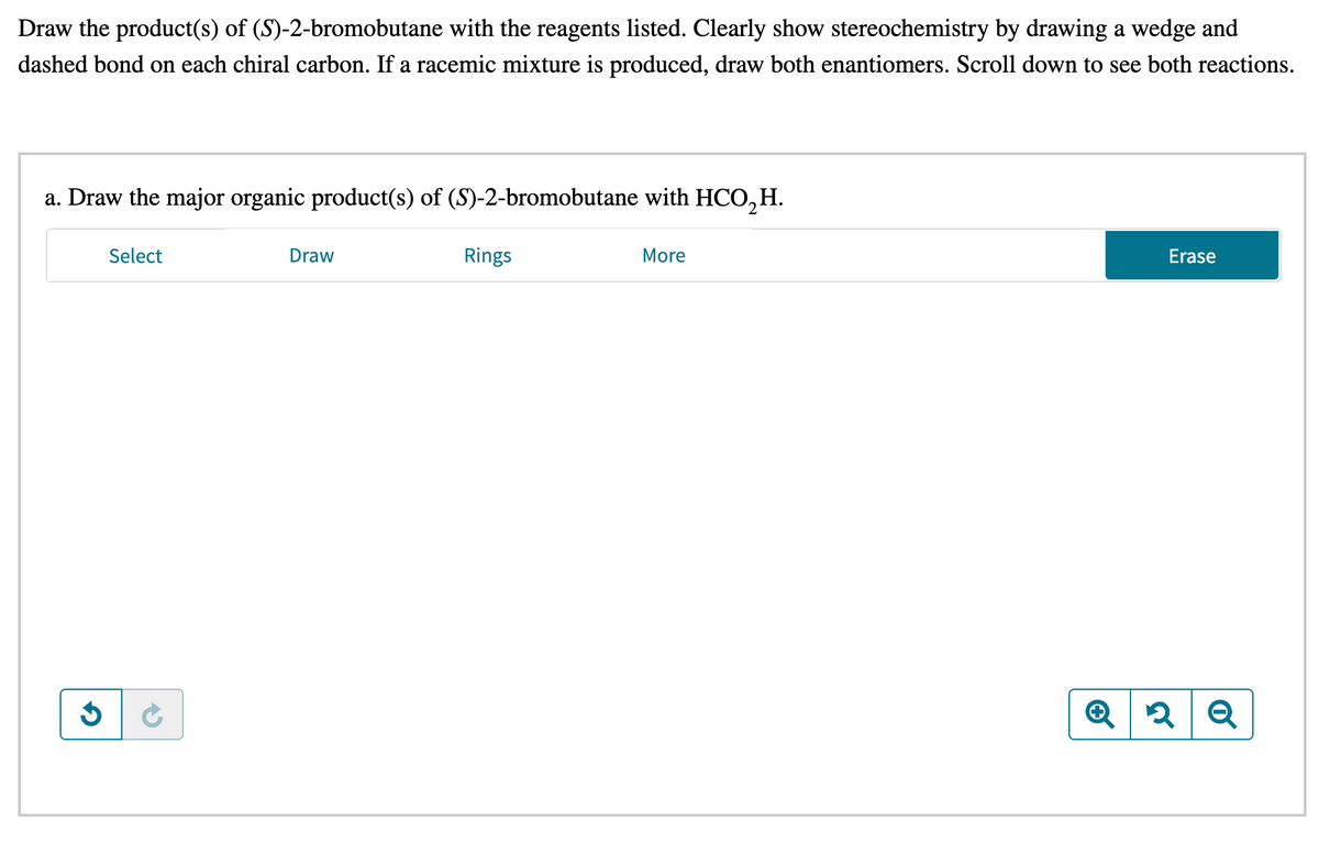 Draw the product(s) of (S)-2-bromobutane with the reagents listed. Clearly show stereochemistry by drawing a wedge and
dashed bond on each chiral carbon. If a racemic mixture is produced, draw both enantiomers. Scroll down to see both reactions.
a. Draw the major organic product(s) of (S)-2-bromobutane with HCO₂ H.
G
Select
Draw
Rings
More
Erase
Q2 Q