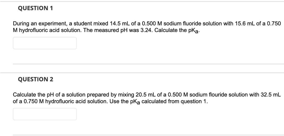 QUESTION 1
During an experiment, a student mixed 14.5 mL of a 0.500 M sodium fluoride solution with 15.6 mL of a 0.750
M hydrofluoric acid solution. The measured pH was 3.24. Calculate the pką.
QUESTION 2
Calculate the pH of a solution prepared by mixing 20.5 mL of a 0.500 M sodium flouride solution with 32.5 mL
of a 0.750 M hydrofluoric acid solution. Use the pka calculated from question 1.
