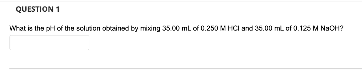 QUESTION 1
What is the pH of the solution obtained by mixing 35.00 mL of 0.250M HCI and 35.00 mL of 0.125 M NaOH?
