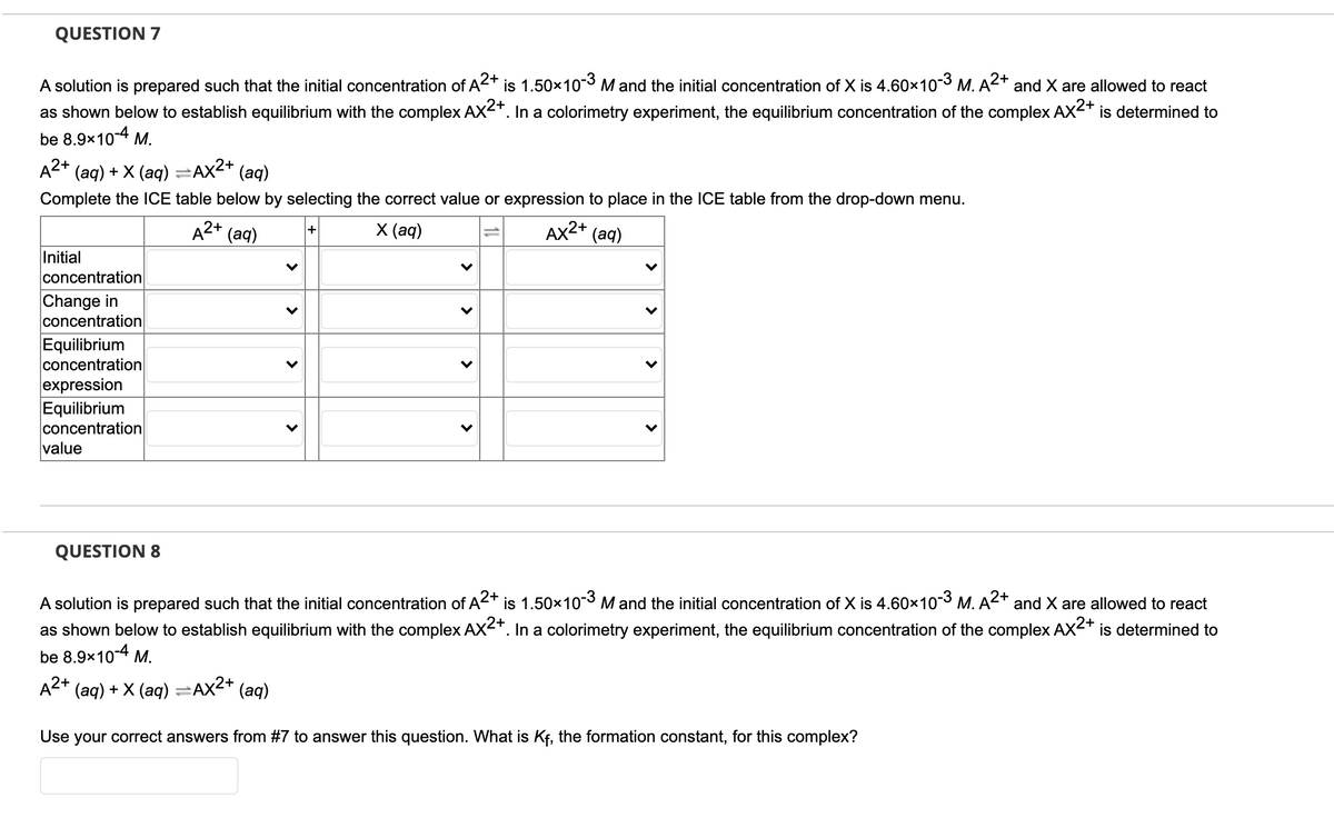 QUESTION 7
2+
A solution is prepared such that the initial concentration of A2+
is 1.50x103 M and the initial concentration of X is 4.60x103 M. A and X are allowed to react
as shown below to establish equilibrium with the complex AX-+. In a colorimetry experiment, the equilibrium concentration of the complex AX<+ is determined to
be 8.9x104 M.
А2+ (ag) + X (аф)
=Ax2+
(aq)
%3D
Complete the lCE table below by selecting the correct value or expression to place in the ICE table from the drop-down menu.
A2+
(aq)
X (ад)
AX2+ (aq)
Initial
concentration
Change in
concentration
Equilibrium
concentration
expression
Equilibrium
concentration
value
QUESTION 8
A solution is prepared such that the initial concentration of A2+ is 1.50x103 M and the initial concentration of X is 4.60x103 M. A2+ and X are allowed to react
as shown below to establish equilibrium with the complex AX-+. In a colorimetry experiment, the equilibrium concentration of the complex AX<+
be 8.9x10-4 M.
is determined to
A2+ (aq) + X (aq) =Ax2+ (aq)
Use your correct answers from #7 to answer this question. What is Kf, the formation constant, for this complex?
>
>
>
>
>
>
>
>
