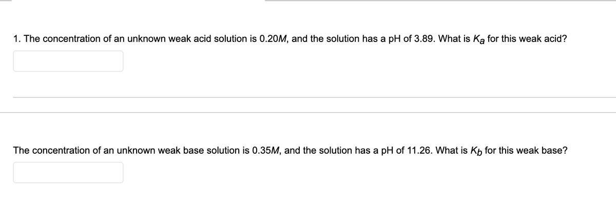 1. The concentration of an unknown weak acid solution is 0.20M, and the solution has a pH of 3.89. What is Ką for this weak acid?
The concentration of an unknown weak base solution is 0.35M, and the solution has a pH of 11.26. What is Kp for this weak base?
