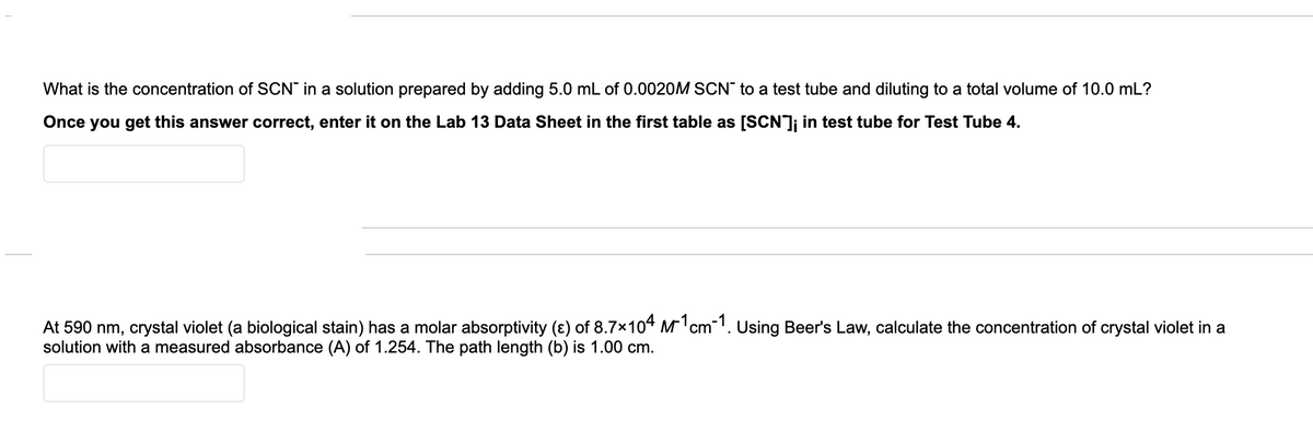 What is the concentration of SCN" in a solution prepared by adding 5.0 mL of 0.0020OM SCN" to a test tube and diluting to a total volume of 10.0 mL?
Once you get this answer correct, enter it on the Lab 13 Data Sheet in the first table as [SCN]; in test tube for Test Tube 4.
At 590 nm, crystal violet (a biological stain) has a molar absorptivity (ɛ) of 8.7×104 M'cm1. Using Beer's Law, calculate the concentration of crystal violet in a
solution with a measured absorbance (A) of 1.254. The path length (b) is 1.00 cm.
