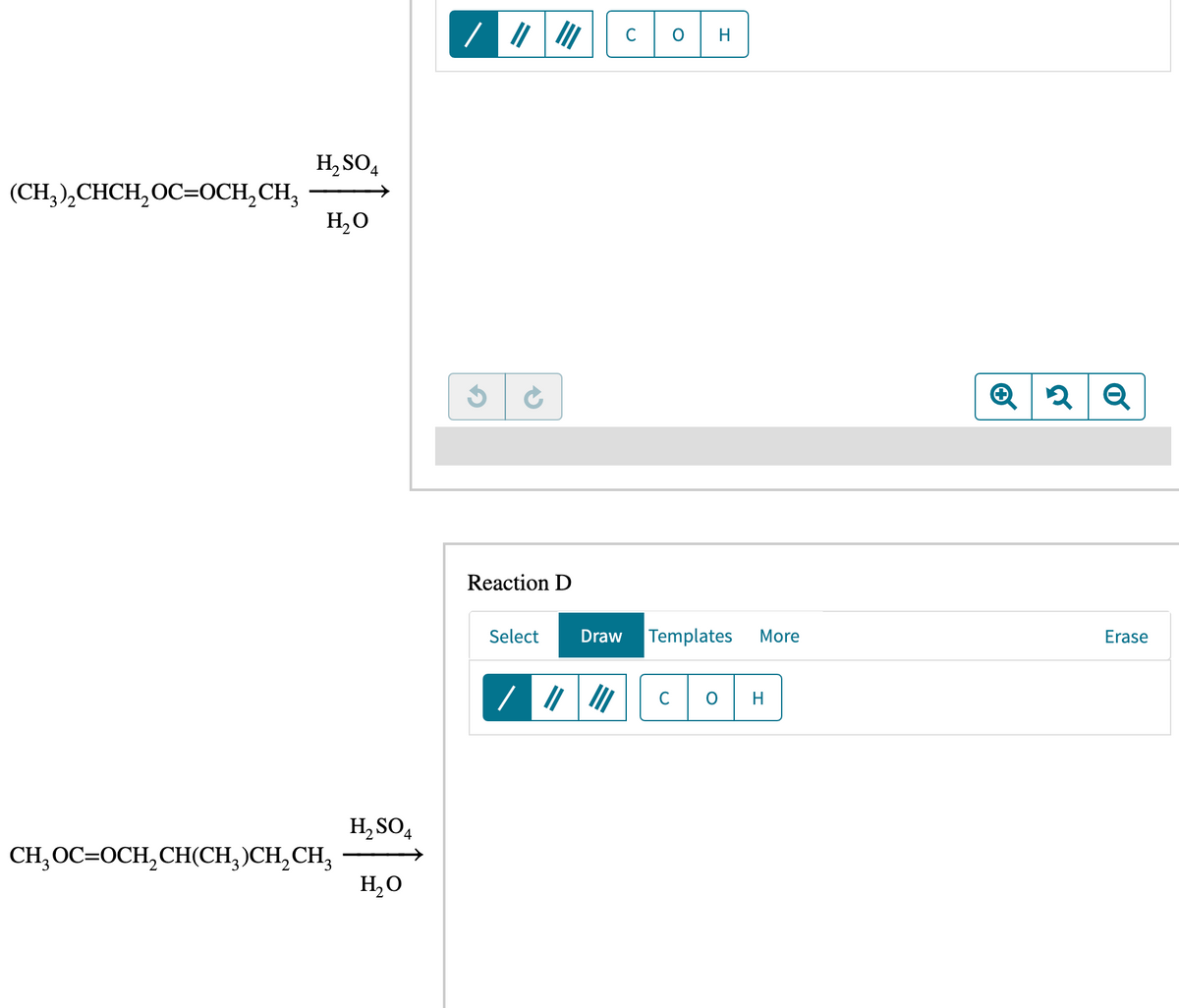 (CH₂)₂CHCH₂OC=OCH₂CH₂
H₂SO4
H₂O
CH₂ OC=OCH₂CH(CH₂)CH₂ CH3
H₂SO4
H₂O
///
|||||
Reaction D
C
O
с
H
Select Draw Templates
O
More
H
Q2 Q
Erase