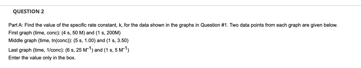 QUESTION 2
Part A: Find the value of the specific rate constant, k, for the data shown in the graphs in Question #1. Two data points from each graph are given below.
First graph (time, conc): (4 s, 50 M) and (1 s, 200M)
Middle graph (time, In(conc)): (5 s, 1.00) and (1 s, 3.50)
Last graph (time, 1/conc): (6 s, 25 M-1) and (1 s, 5 M-1)
Enter the value only in the box.
