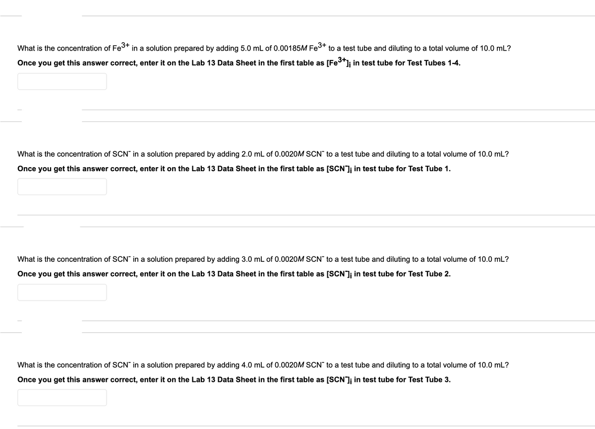 What is the concentration of Fes+ in a solution prepared by adding 5.0 mL of 0.00185M Fes+ to a test tube and diluting to a total volume of 10.0 mL?
Once you get this answer correct, enter it on the Lab 13 Data Sheet in the first table as [Fe"]j in test tube for Test Tubes 1-4.
What is the concentration of SCN" in a solution prepared by adding 2.0 mL of 0.0020OM SCN" to a test tube and diluting to a total volume of 10.0 mL?
Once you get this answer correct, enter it on the Lab 13 Data Sheet in the first table as [SCN]; in test tube for Test Tube 1.
What is the concentration of SCN in a solution prepared by adding 3.0 mL of 0.0020M SCN" to a test tube and diluting to a total volume of 10.0 mL?
Once you get this answer correct, enter it on the Lab 13 Data Sheet in the first table as [SCN]; in test tube for Test Tube 2.
What is the concentration of SCN" in a solution prepared by adding 4.0 mL of 0.0020OM SCN" to a test tube and diluting to a total volume of 10.0 mL?
Once you get this answer correct, enter it on the Lab 13 Data Sheet in the first table as [SCN]; in test tube for Test Tube 3.
