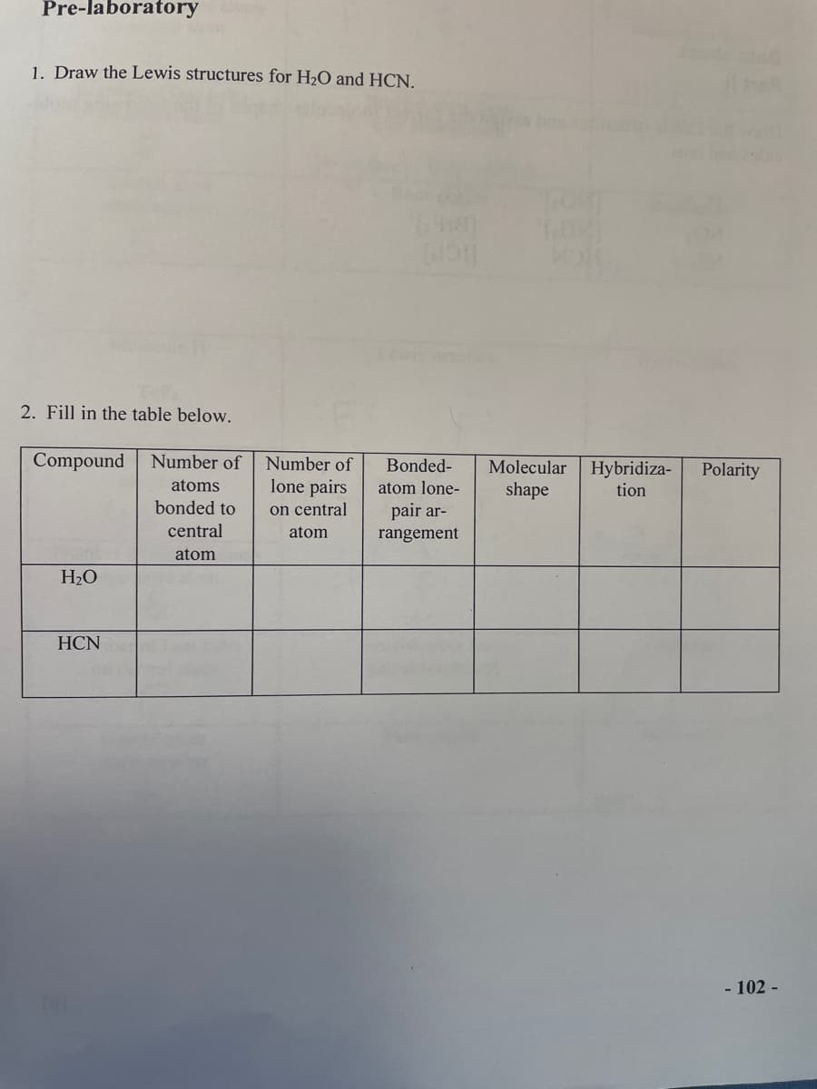 Pre-laboratory
1. Draw the Lewis structures for H2O and HCN.
2. Fill in the table below.
Compound
Number of
Number of
Bonded-
Molecular
Hybridiza-
tion
Polarity
lone pairs
on central
atoms
atom lone-
shape
bonded to
pair ar-
central
atom
rangement
atom
H2O
HCN
- 102 -
