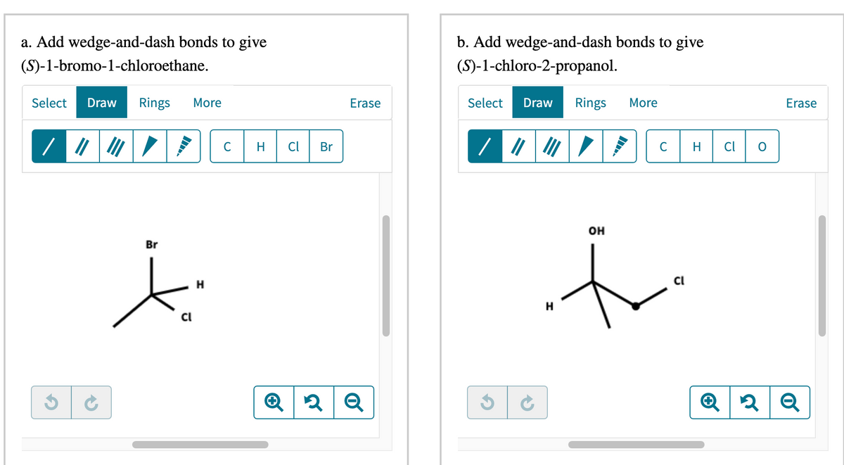 a. Add wedge-and-dash bonds to give
(S)-1-bromo-1-chloroethane.
Select Draw Rings More
/ ||||||
3
→
Br
Cl
H
C
Cl
Br
Erase
b. Add wedge-and-dash bonds to give
(S)-1-chloro-2-propanol.
Select Draw Rings More
/ ||| |||
G
H
OH
C
Cl
H
Cl
O
Erase
Q2 Q