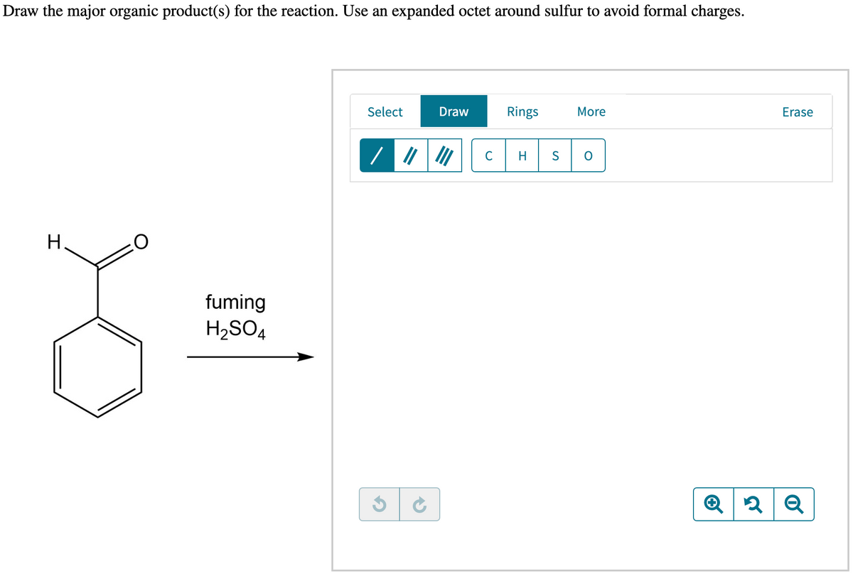 Draw the major organic product(s) for the reaction. Use an expanded octet around sulfur to avoid formal charges.
H
O
fuming
H₂SO4
Select
G
→
Draw
C
Rings
H
More
O
Erase
Q2 Q