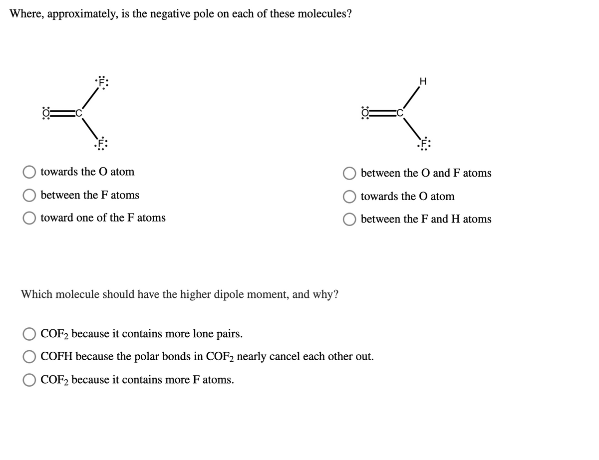 Where, approximately, is the negative pole on each of these molecules?
F:
towards the O atom
between the O and F atoms
between the F atoms
towards the O atom
toward one of the F atoms
between the F and H atoms
Which molecule should have the higher dipole moment, and why?
COF2 because it contains more lone pairs.
COFH because the polar bonds in COF2 nearly cancel each other out.
COF, because it contains more F atoms.
