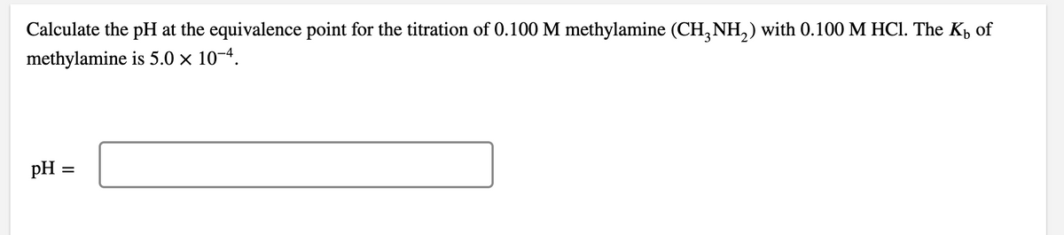 Calculate the pH at the equivalence point for the titration of 0.100 M methylamine (CH, NH,) with 0.100 M HCI. The K, of
methylamine is 5.0 x 10-4.
pH
