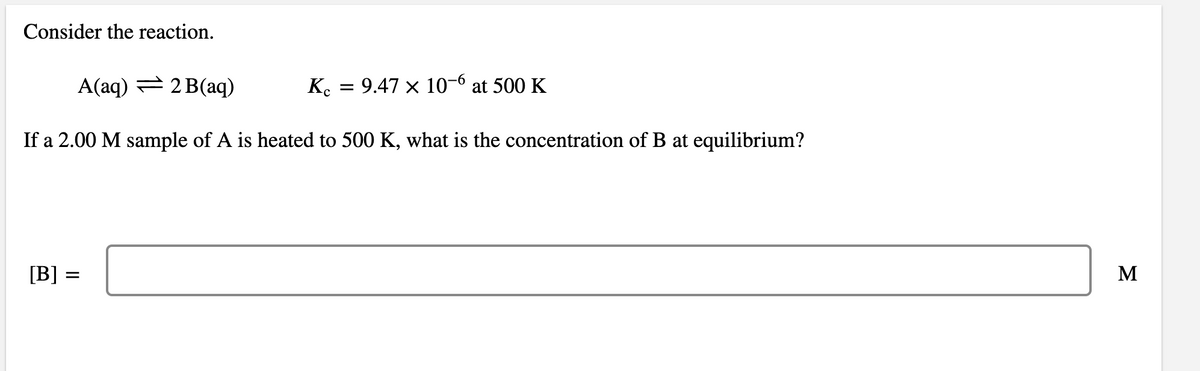 Consider the reaction.
A(aq) = 2 B(aq)
K. = 9.47 × 10-6 at 500 K
If a 2.00 M sample of A is heated to 500 K, what is the concentration of B at equilibrium?
[B] =
M
