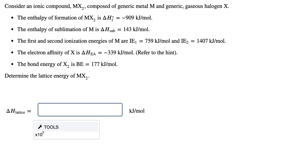 Consider an ionic compound, MX,, composed of generic metal M and generic, gaseous halogen X.
• The enthalpy of formation of MX, is AH;
= -909 kJ/mol.
|
• The enthalpy of sublimation of M is AHsu
sub
143 kJ/mol.
• The first and second ionization energies of M are IE1 = 759 kJ/mol and IE2
1407 kJ/mol.
• The electron affinity of X is AHEA =
-339 kJ/mol. (Refer to the hint).
• The bond energy of X, is BE = 177 kJ/mol.
Determine the lattice energy of MX,.
ΔΗattice
kJ/mol
* TOOLS
x10
