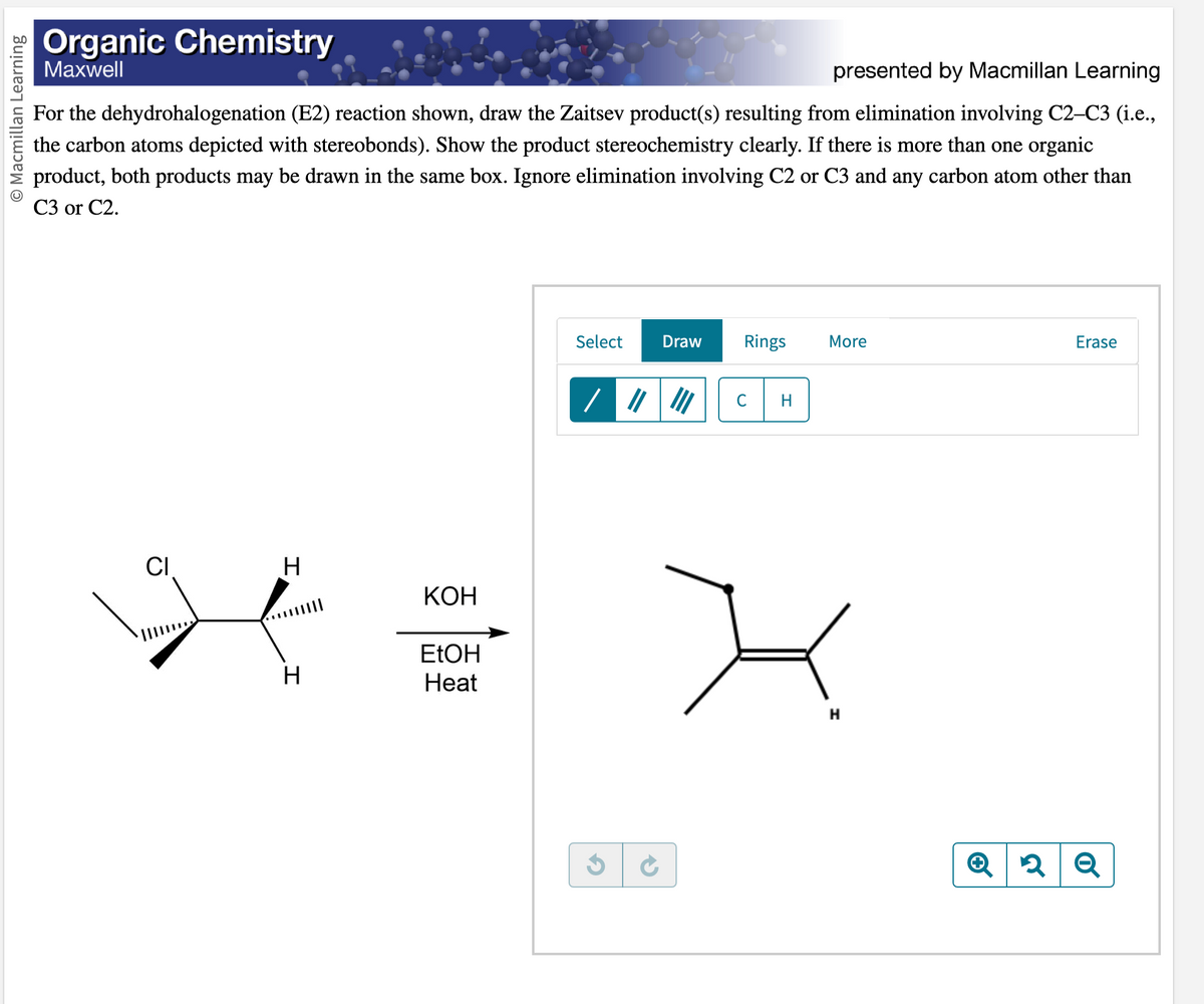 O Macmillan Learning
Organic Chemistry
Maxwell
presented by Macmillan Learning
For the dehydrohalogenation (E2) reaction shown, draw the Zaitsev product(s) resulting from elimination involving C2-C3 (i.e.,
the carbon atoms depicted with stereobonds). Show the product stereochemistry clearly. If there is more than one organic
product, both products may be drawn in the same box. Ignore elimination involving C2 or C3 and any carbon atom other than
C3 or C2.
CI
H
H
KOH
EtOH
Heat
Select Draw
G
Rings
C
H
More
H
Q
Erase
2 Q