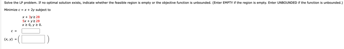 Solve the LP problem. If no optimal solution exists, indicate whether the feasible region is empty or the objective function is unbounded. (Enter EMPTY if the region is empty. Enter UNBOUNDED if the function is unbounded.)
Minimize c = x + 2y subject to
C =
(x, y)
=
x + 3y ≥ 28
5x + y 2 28
x ≥ 0, y ≥ 0.