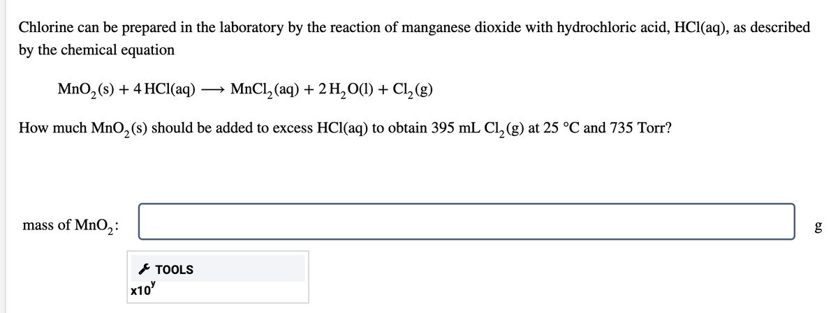 Chlorine can be prepared in the laboratory by the reaction of manganese dioxide with hydrochloric acid, HCl(aq), as described
by the chemical equation
MnO, (s) + 4 HCI(aq) →
MnCl, (aq) + 2 H,0(1) + Cl, (g)
How much MnO, (s) should be added to excess HCl(aq) to obtain 395 mL Cl, (g) at 25 °C and 735 Torr?
mass of MnO,:
* TOOLS
x10
