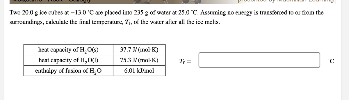 Two 20.0 g ice cubes at –13.0 °C are placed into 235 g of water at 25.0 °C. Assuming no energy is transferred to or from the
surroundings, calculate the final temperature, T;, of the water after all the ice melts.
heat capacity of H,O(s)
37.7 J/ (mol·K)
heat capacity of H,O(1)
75.3 J/ (mol·K)
T =
enthalpy of fusion of H, O
6.01 kJ/mol
