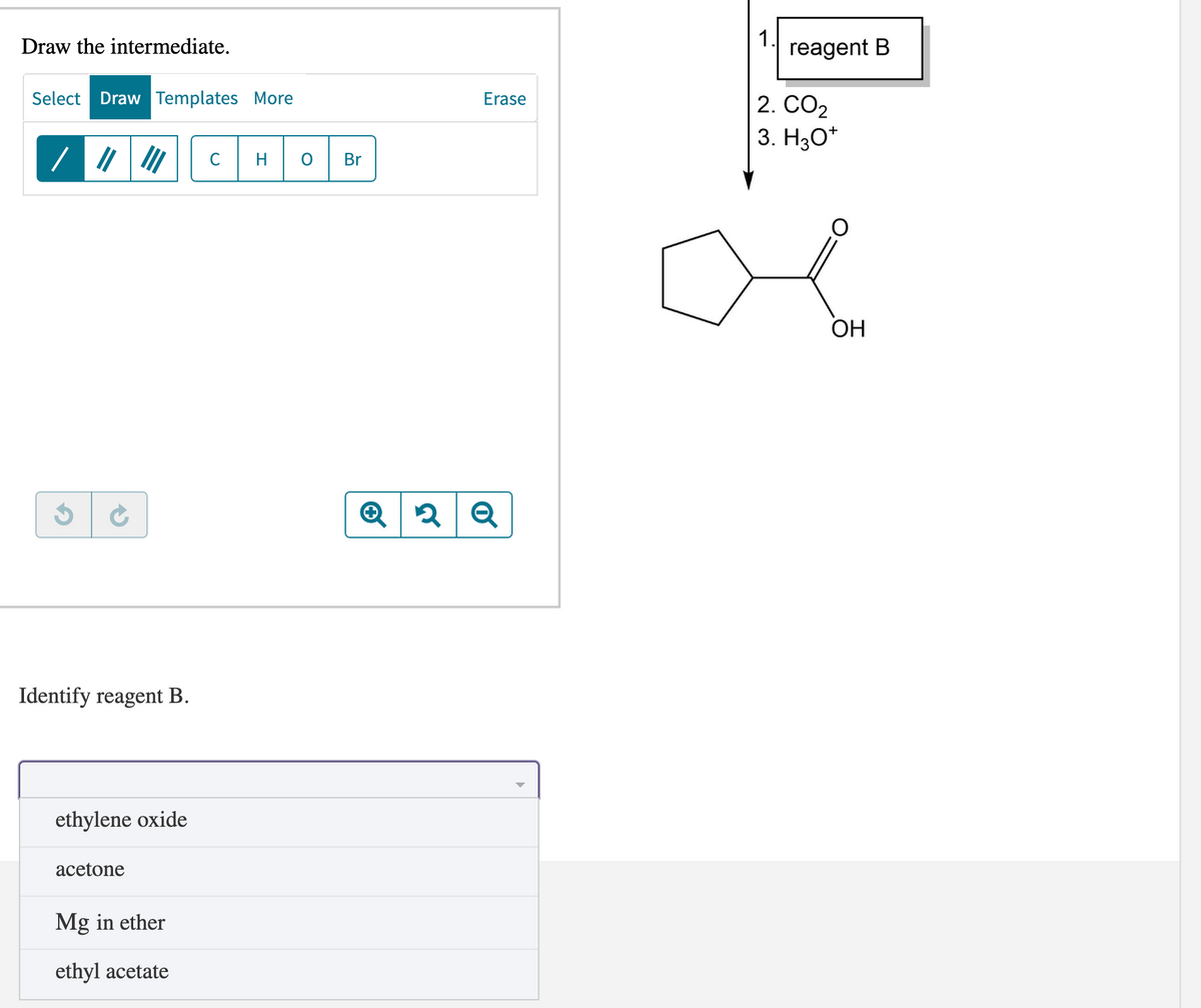 Draw the intermediate.
Select Draw Templates More
/||||||| C H
$ C
Identify reagent B.
ethylene oxide
acetone
Mg in ether
ethyl acetate
Br
Erase
2 Q
1.
reagent B
2. CO₂
3. H3O+
OH