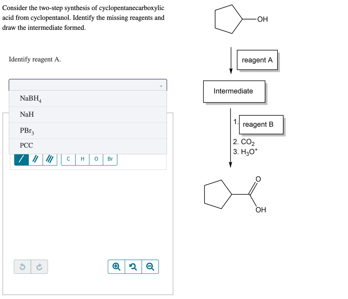 Consider the two-step synthesis of cyclopentanecarboxylic
acid from cyclopentanol. Identify the missing reagents and
draw the intermediate formed.
Identify reagent A.
NaBH4
NaH
PBr3
PCC
G
||| |||
→
с
H
O
Br
2 Q
Intermediate
1.
ОН
reagent A
reagent B
2. CO₂
3. H3O+
OH