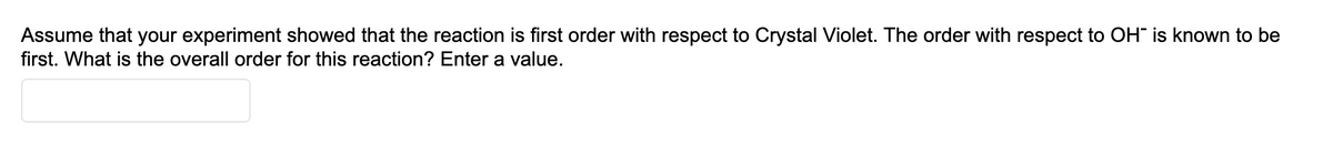 Assume that your experiment showed that the reaction is first order with respect to Crystal Violet. The order with respect to OH" is known to be
first. What is the overall order for this reaction? Enter a value.
