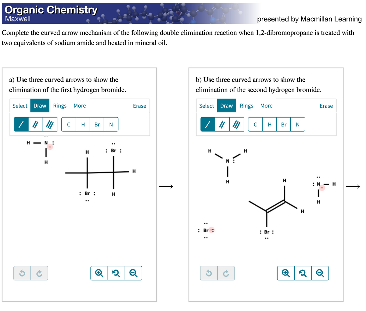 Organic Chemistry
Maxwell
presented by Macmillan Learning
Complete the curved arrow mechanism of the following double elimination reaction when 1,2-dibromopropane is treated with
two equivalents of sodium amide and heated in mineral oil.
a) Use three curved arrows to show the
elimination of the first hydrogen bromide.
Select Draw Rings More
G
||| ||| C H Br N
HN:
H
: Br :
H
H
H
: Br:
Erase
H
Q2 Q
Î
b) Use three curved arrows to show the
elimination of the second hydrogen bromide.
Select Draw Rings More
/ || |
H
: Br
N
H
H
C H
: Br :
..
Br N
H
Erase
:
:N - H
I
H
Q2 Q
↑