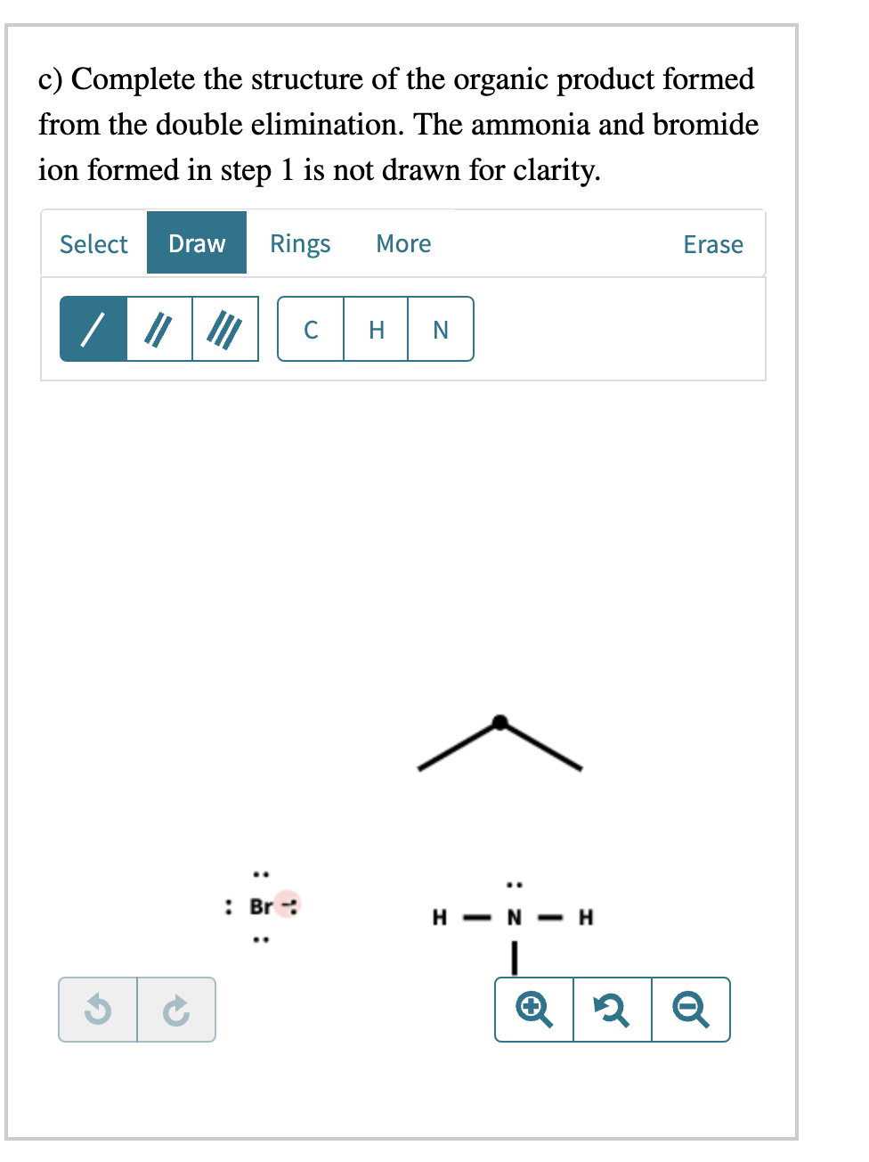 c) Complete the structure of the organic product formed
from the double elimination. The ammonia and bromide
ion formed in step 1 is not drawn for clarity.
Select Draw Rings More
G
..
: Br
с
H N
Z:
H-N-H
Erase
2 Q