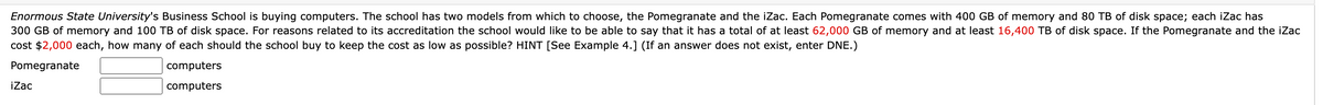 Enormous State University's Business School is buying computers. The school has two models from which to choose, the Pomegranate and the iZac. Each Pomegranate comes with 400 GB of memory and 80 TB of disk space; each iZac has
300 GB of memory and 100 TB of disk space. For reasons related to its accreditation the school would like to be able to say that it has a total of at least 62,000 GB of memory and at least 16,400 TB of disk space. If the Pomegranate and the iZac
cost $2,000 each, how many of each should the school buy to keep the cost as low as possible? HINT [See Example 4.] (If an answer does not exist, enter DNE.)
Pomegranate
computers
computers
iZac