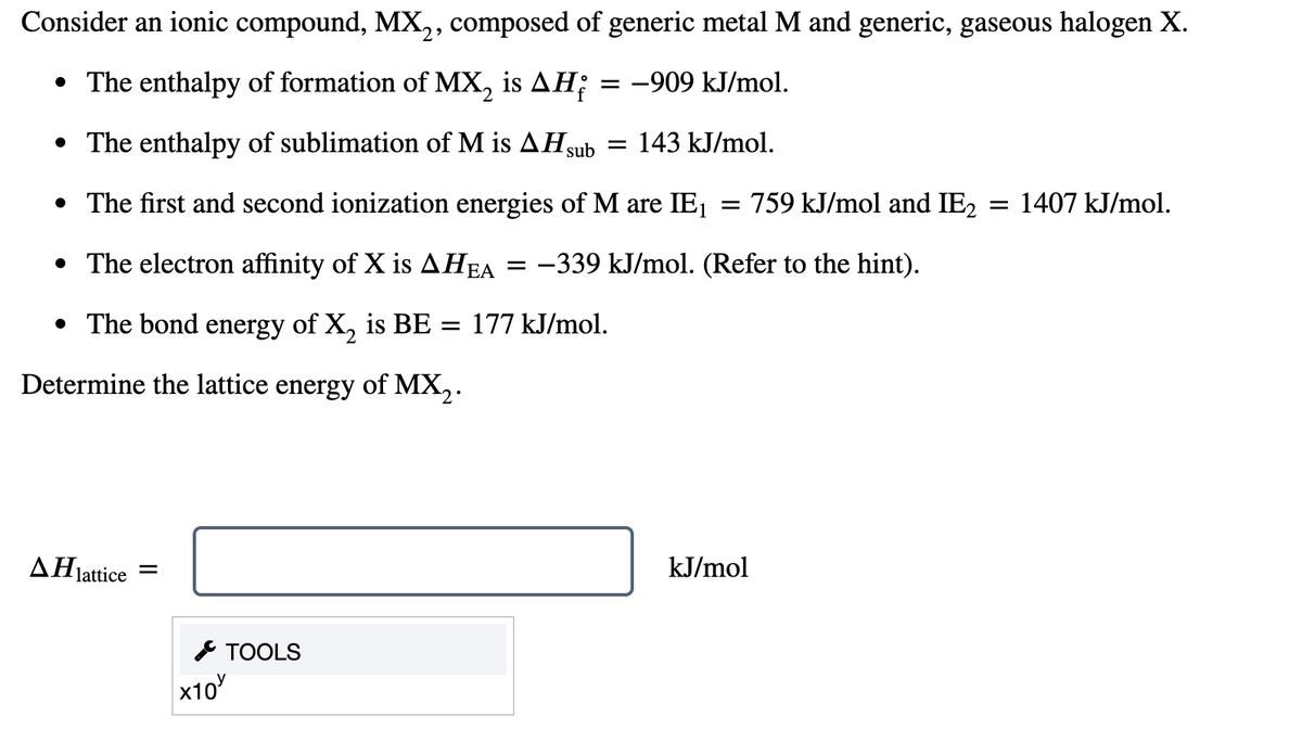 Consider an ionic compound, MX,, composed of generic metal M and generic, gaseous halogen X.
• The enthalpy of formation of MX, is AH;
-909 kJ/mol.
• The enthalpy of sublimation of M is AHsub = 143 kJ/mol.
• The first and second ionization energies of M are IE1
:759 kJ/mol and IE2 = 1407 kJ/mol.
• The electron affinity of X is AHEA = -339 kJ/mol. (Refer to the hint).
• The bond energy of X, is BE = 177 kJ/mol.
Determine the lattice energy of MX,.
ΔΗ,
kJ/mol
lattice
* TOOLS
х10
