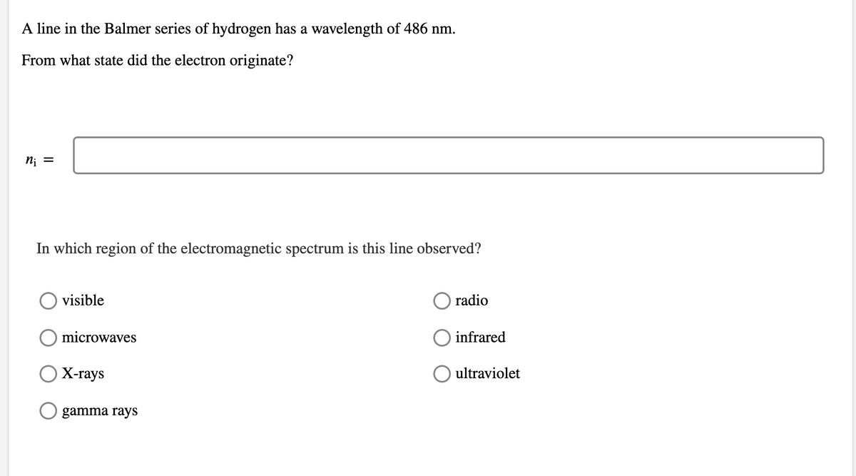 A line in the Balmer series of hydrogen has a wavelength of 486 nm.
From what state did the electron originate?
n; =
In which region of the electromagnetic spectrum is this line observed?
visible
radio
microwaves
infrared
O X-rays
O ultraviolet
gamma rays
