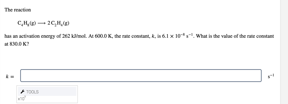 The reaction
C,H3 (g) → 2C,H,(g)
4.
has an activation energy of 262 kJ/mol. At 600.0 K, the rate constant, k, is 6.1 × 10-8 s-'. What is the value of the rate constant
at 830.0 K?
k =
* TOOLS
x10
