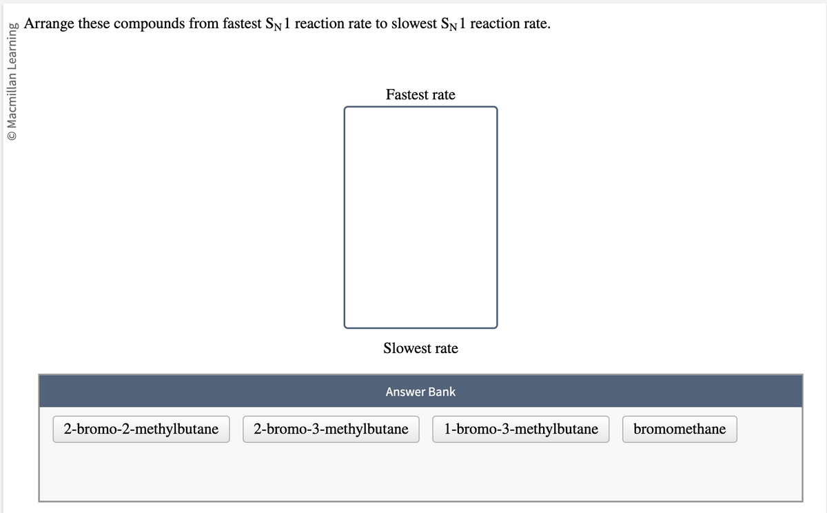 O Macmillan Learning
Arrange these compounds from fastest SN 1 reaction rate to slowest SÃN 1 reaction rate.
Fastest rate
Slowest rate
Answer Bank
2-bromo-2-methylbutane 2-bromo-3-methylbutane 1-bromo-3-methylbutane bromomethane