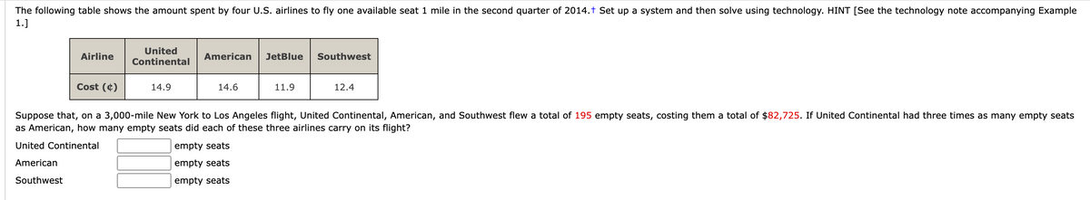 The following table shows the amount spent by four U.S. airlines to fly one available seat 1 mile in the second quarter of 2014.† Set up a system and then solve using technology. HINT [See the technology note accompanying Example
1.]
Airline
Cost (4)
United
Continental
14.9
American
14.6
JetBlue
11.9
Southwest
12.4
Suppose that, on a 3,000-mile New York to Los Angeles flight, United Continental, American, and Southwest flew a total of 195 empty seats, costing them a total of $82,725. If United Continental had three times as many empty seats
as American, how many empty seats did each of these three airlines carry on its flight?
United Continental
empty seats
American
empty seats
Southwest
empty seats