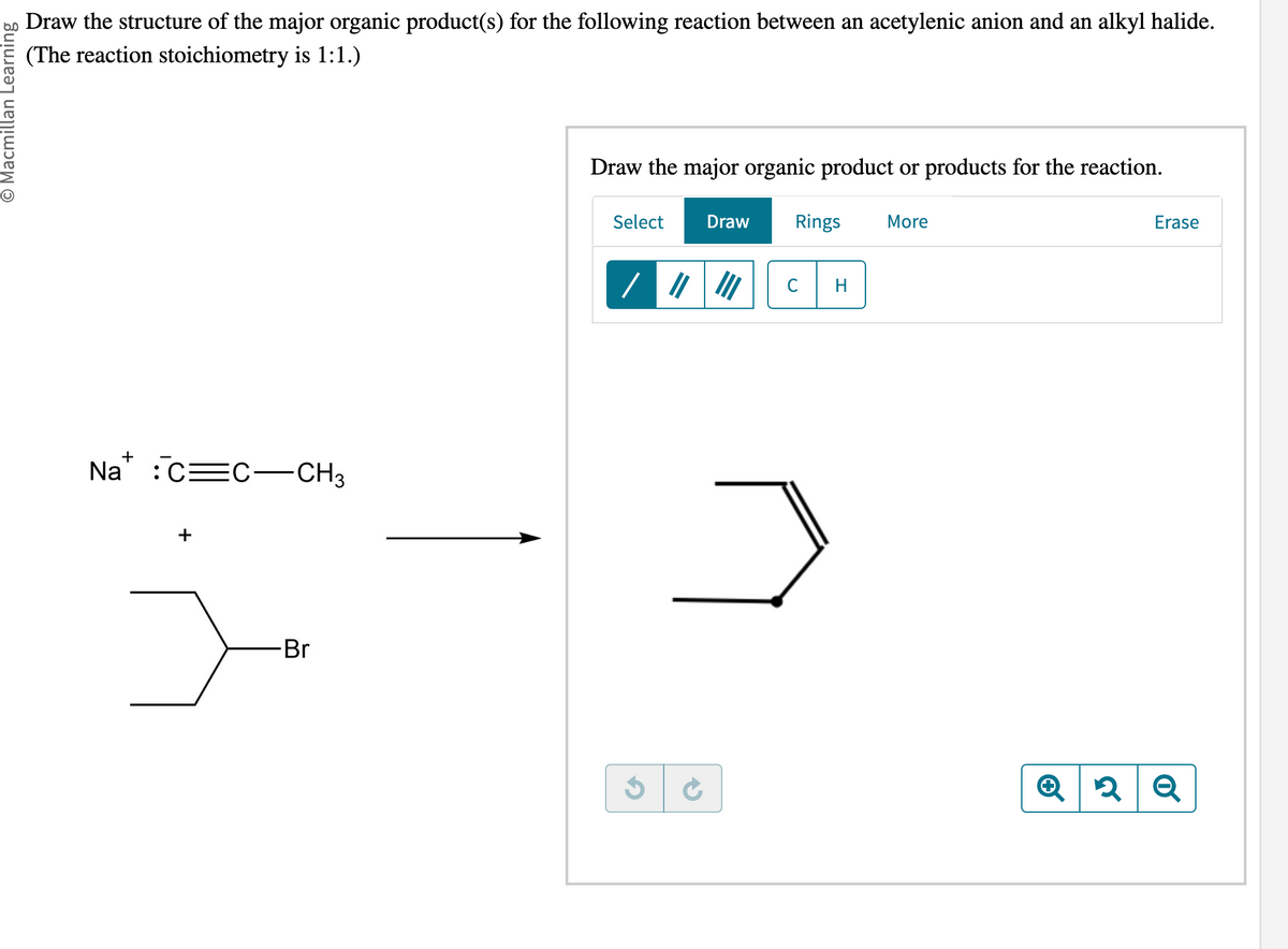 O Macmillan Learning
Draw the structure of the major organic product(s) for the following reaction between an acetylenic anion and an alkyl halide.
(The reaction stoichiometry is 1:1.)
Na C C-CH3
+
-Br
Draw the major organic product or products for the reaction.
Select Draw Rings More
/
G
✔
с H
Erase
2 Q