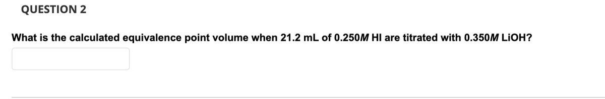 QUESTION 2
What is the calculated equivalence point volume when 21.2 mL of 0.250M Hl are titrated with 0.350M LIOH?
