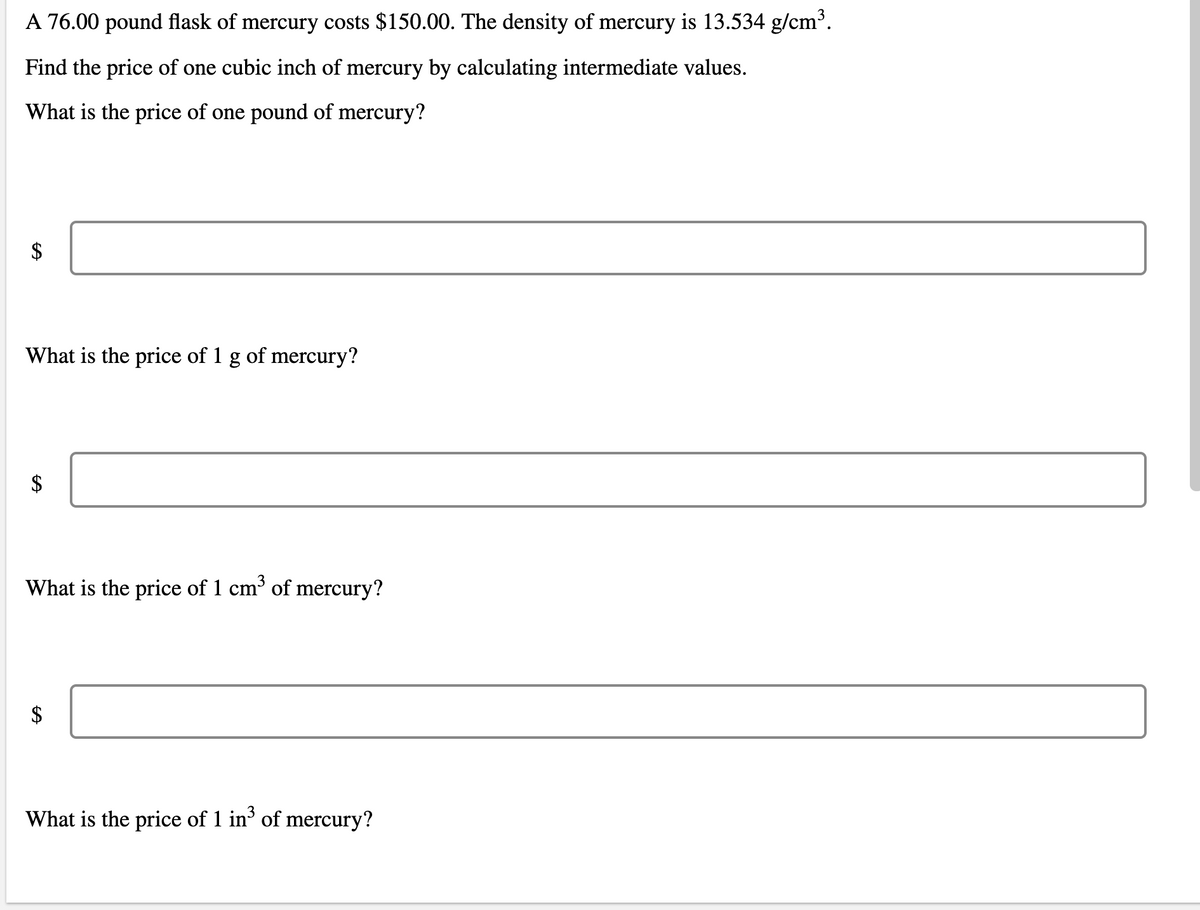 A 76.00 pound flask of mercury costs $150.00. The density of mercury is 13.534 g/cm³.
Find the price of one cubic inch of mercury by calculating intermediate values.
What is the price of one pound of mercury?
What is the price of 1 g of mercury?
What is the price of 1 cm of mercury?
What is the price of 1 in' of mercury?
