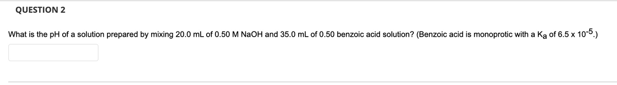 QUESTION 2
What is the pH of a solution prepared by mixing 20.0 mL of 0.50 M NaOH and 35.0 mL of 0.50 benzoic acid solution? (Benzoic acid is monoprotic with a Ką of 6.5 x 10-5.)
